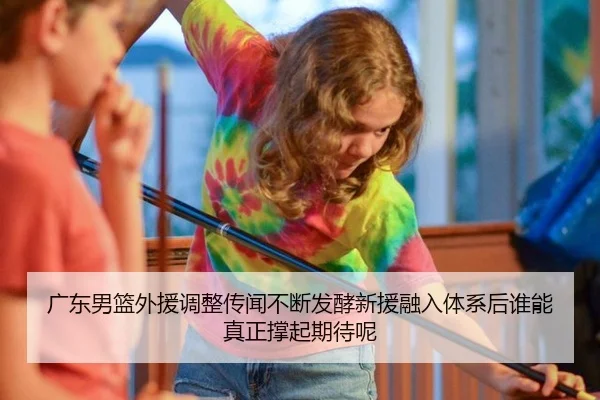 广东男篮外援调整传闻不断发酵新援融入体系后谁能真正撑起期待呢